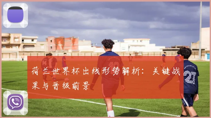 荷兰世界杯出线形势解析：关键战果与晋级前景