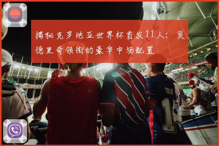 揭秘克罗地亚世界杯首发11人：莫德里奇领衔的豪华中场配置