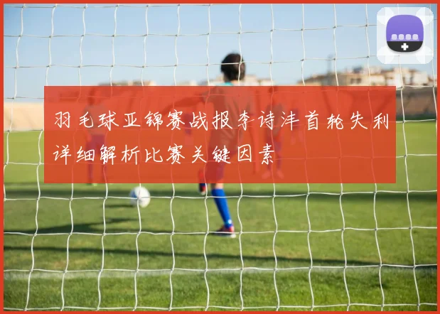 羽毛球亚锦赛战报李诗沣首轮失利详细解析比赛关键因素