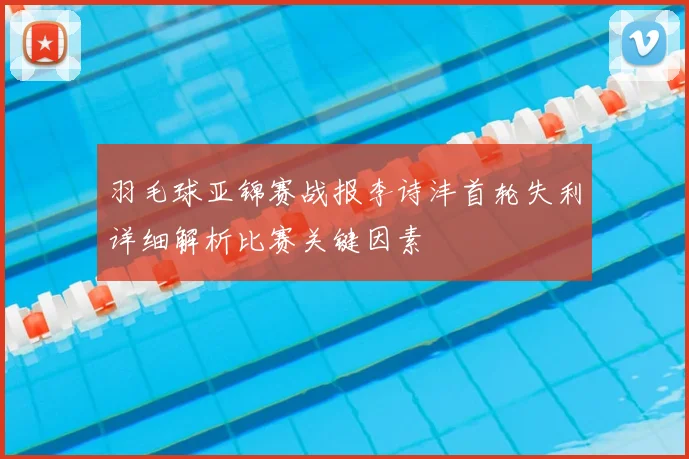 羽毛球亚锦赛战报李诗沣首轮失利详细解析比赛关键因素